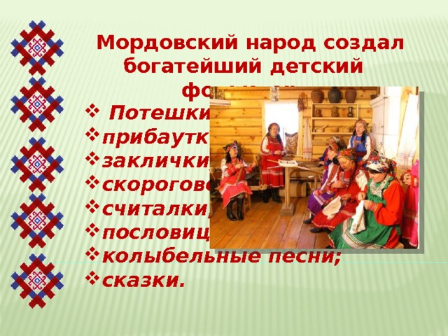 Мордовский народ создал богатейший детский фольклор.  Потешки; прибаутки; заклички; скороговорки; считалки; пословицы; колыбельные песни; сказки. 