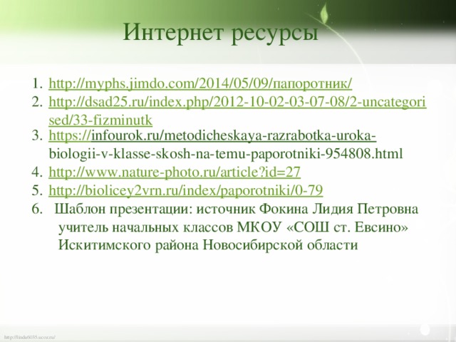 Интернет ресурсы http://myphs.jimdo.com/2014/05/09/ папоротник/ http://dsad25.ru/index.php/2012-10-02-03-07-08/2-uncategorised/33-fizminutk https :// infourok.ru/metodicheskaya-razrabotka-uroka-  biologii-v-klasse-skosh-na-temu-paporotniki-954808.html http:// www.nature-photo.ru/article?id=27 http:// biolicey2vrn.ru/index/paporotniki/0-79 6. Шаблон презентации: источник Фокина Лидия Петровна  учитель начальных классов МКОУ «СОШ ст. Евсино»  Искитимского района Новосибирской области