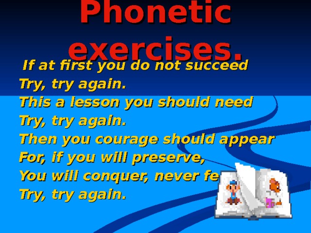 Phonetic exercises.  If at first you do  not succeed Try, try again. This a lesson you should need Try, try again. Then you courage should appear For, if you will preserve, You will conquer, never fear Try, try again. 