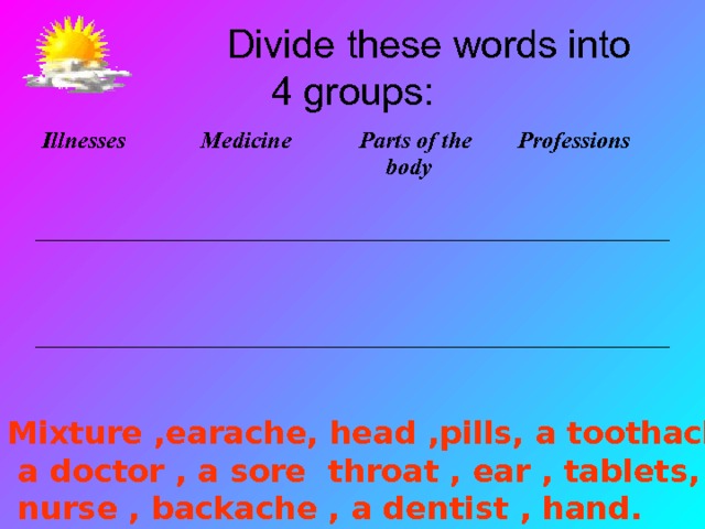  Divide these words into  4 groups: Illnesses Medicine Parts of the body Professions Mixture ,earache, head ,pills, a toothache , eyes ,  a doctor , a sore throat , ear , tablets,  nurse , backache , a dentist , hand. 