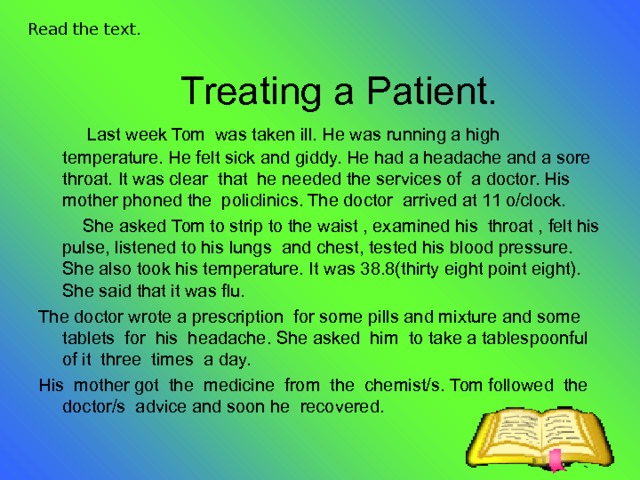 Read the text.  Treating a Patient.  Last week Tom was taken ill. He was running a high temperature. He felt sick and giddy. He had a headache and a sore throat. It was clear that he needed the services of a doctor. His mother phoned the policlinics. The doctor arrived at 11 o/clock.  She asked Tom to strip to the waist , examined his throat , felt his pulse, listened to his lungs and chest, tested his blood pressure. She also took his temperature. It was 38.8(thirty eight point eight). She said that it was flu. The doctor wrote a prescription for some pills and mixture and some tablets for his headache. She asked him to take a tablespoonful of it three times a day. His mother got the medicine from the chemist/s. Tom followed the doctor/s advice and soon he recovered. 