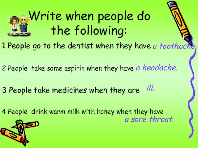 Write when people do the following: 1 People go to the dentist when they have 2 People take some aspirin when they have  3 People take medicines when they are 4 People drink warm milk with honey when they have a toothache . a headache. ill. a sore throat. 
