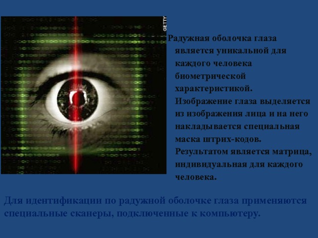 Радужная оболочка глаза является уникальной для каждого человека биометрической характеристикой.  Изображение глаза выделяется из изображения лица и на него накладывается специальная маска штрих-кодов. Результатом является матрица, индивидуальная для каждого человека.   Для идентификации по радужной оболочке глаза применяются специальные сканеры, подключенные к компьютеру. 