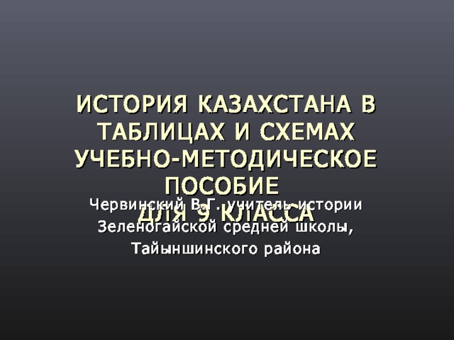 ИСТОРИЯ КАЗАХСТАНА В ТАБЛИЦАХ И СХЕМАХ  УЧЕБН О-МЕТОДИЧЕСКОЕ ПОСОБИЕ  ДЛЯ 9 КЛАССА Червинский В.Г. учитель истории  Зеленогайской средней школы, Тайыншинского района 