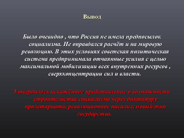 Вывод  Было очевидно , что Россия не имела предпосылок социализма. Не оправдался расчёт и на мировую революцию. В этих условиях советская политическая система предпринимала отчаянные усилия с целью максимальной мобилизации всех внутренних ресурсов , сверхконцентрации сил и власти.  Утвердилось искажённое представление о возможности строительства социализма через диктатуру пролетариата, революционное насилие, новый тип государства.  