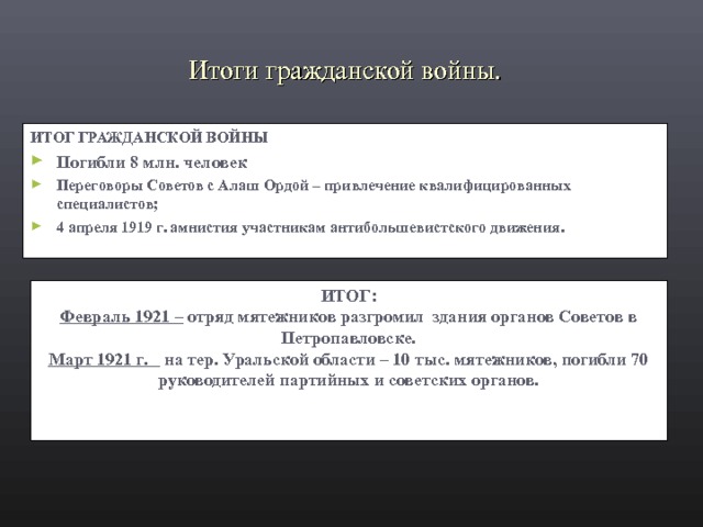 Итоги гражданской войны. ИТОГ ГРАЖДАНСКОЙ ВОЙНЫ Погибли 8 млн. человек Переговоры Советов с Алаш Ордой – привлечение квалифицированных специалистов; 4 апреля 1919 г. амнистия участникам антибольшевистского движения.  ИТОГ: Февраль 1921 – отряд мятежников разгромил здания органов Советов в Петропавловске. Март 1921 г. на тер. Уральской области – 10 тыс. мятежников, погибли 70 руководителей партийных и советских органов. 