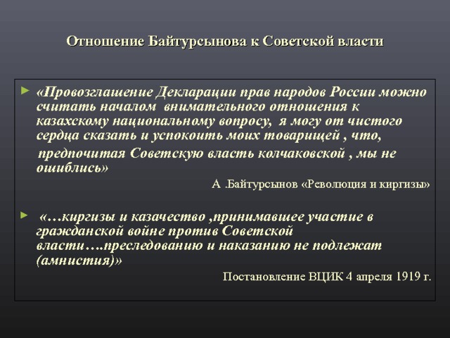 Отношение Байтурсынова к Советской власти «Провозглашение Декларации прав народов России можно считать началом внимательного отношения к казахскому национальному вопросу, я могу от чистого сердца сказать и успокоить моих товарищей , что,  предпочитая Советскую власть колчаковской , мы не ошиблись» А .Байтурсынов «Революция и киргизы»  «…киргизы и казачество ,принимавшее участие в гражданской войне против Советской власти….преследованию и наказанию не подлежат (амнистия)» Постановление ВЦИК 4 апреля 1919 г. 