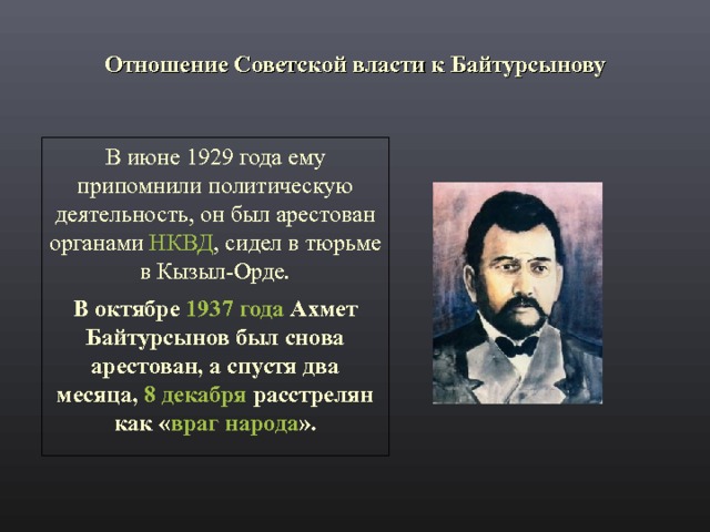 Отношение Советской власти к Байтурсынову В июне 1929 года ему припомнили политическую деятельность, он был арестован органами НКВД , сидел в тюрьме в Кызыл-Орде. В октябре 1937 года Ахмет Байтурсынов был снова арестован, а спустя два месяца, 8 декабря расстрелян как « враг народа ». 