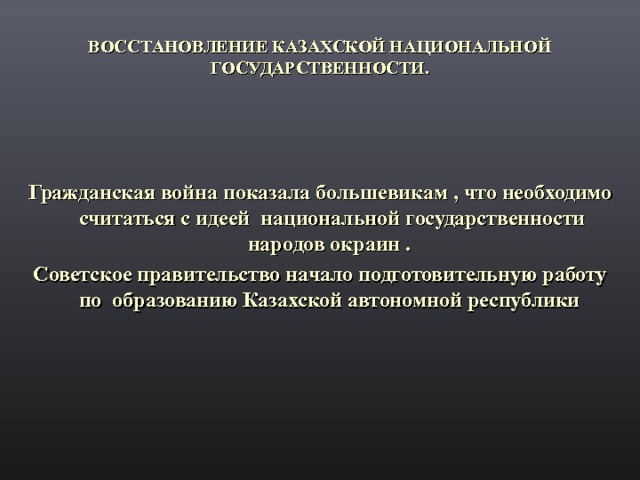 ВОССТАНОВЛЕНИЕ КАЗАХСКОЙ НАЦИОНАЛЬНОЙ ГОСУДАРСТВЕННОСТИ.   Гражданская война показала большевикам , что необходимо считаться с идеей национальной государственности народов окраин . Советское правительство начало подготовительную работу по образованию Казахской автономной республики  