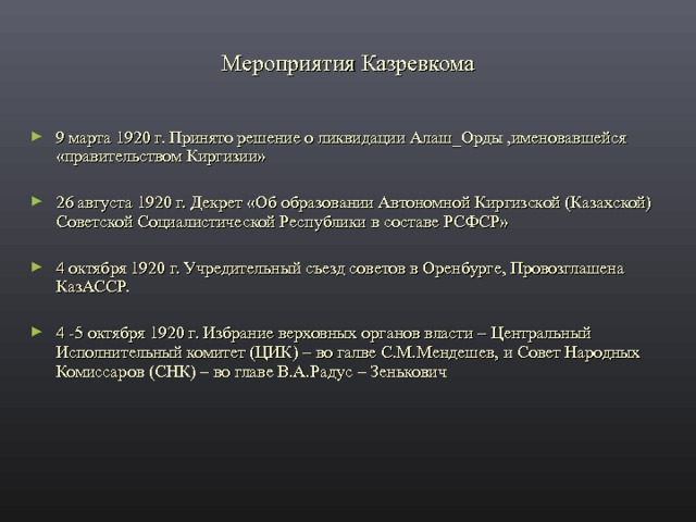 Мероприятия Казревкома 9 марта 1920 г. Принято решение о ликвидации Алаш_Орды ,именовавшейся «правительством Киргизии»  26 августа 1920 г. Декрет «Об образовании Автономной Киргизской (Казахской) Советской Социалистической Республики в составе РСФСР»  4 октября 1920 г. Учредительный съезд советов в Оренбурге, Провозглашена КазАССР.  4 -5 октября 1920 г. Избрание верховных органов власти – Центральный Исполнительный комитет (ЦИК) – во галве С.М.Мендешев, и Совет Народных Комиссаров (СНК) – во главе В.А.Радус – Зенькович 