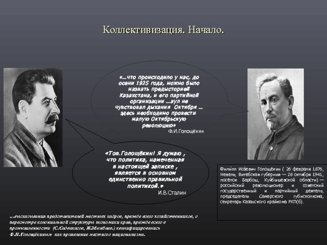 Коллективизация. Начало. «…что происходило у нас, до осени 1925 года, можно было назвать предысторией Казахстана, и его партийной организации …аул не чувствовал дыхания Октября …здесь необходимо провести малую Октябрьскую революцию»  Ф.И.Голощёкин «Тов.Голощёкин! Я думаю , что политика, намеченная в настоящей записке , является в основном единственно правильной политикой.» И.В.Сталин Фили ́ пп Иса ́ евич Голощёкин ( 26 февраля 1876, Невель, Витебская губерния — 28 октября 1941, посёлок Барбош, Куйбышевской области) — российский революционер и советский государственный и партийный деятель, председатель Самарского губисполкома, секретарь Казахского крайкома РКП(б). … высказывания представителей местных кадров, прежде всего хозяйственников, о пересмотре колониальной структуры экономики края, прежде всего в промышленности (С.Садвакасов, Ж.Мынбаев.) квалифицировались Ф.И.Голощёкиным как проявление местного национализма.  