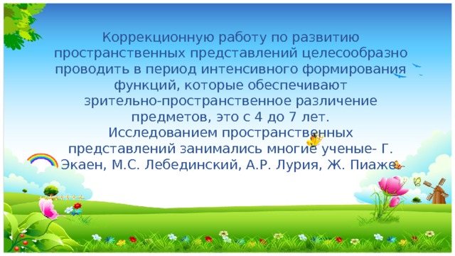 Коррекционную работу по развитию пространственных представлений целесообразно проводить в период интенсивного формирования функций, которые обеспечивают зрительно-пространственное различение предметов, это с 4 до 7 лет. Исследованием пространственных представлений занимались многие ученые- Г. Экаен, М.С. Лебединский, А.Р. Лурия, Ж. Пиаже. 