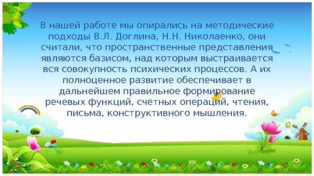 В нашей работе мы опирались на методические подходы В.Л. Доглина, Н.Н. Николаенко, они считали, что пространственные представления являются базисом, над которым выстраивается вся совокупность психических процессов. А их полноценное развитие обеспечивает в дальнейшем правильное формирование речевых функций, счетных операций, чтения, письма, конструктивного мышления. 