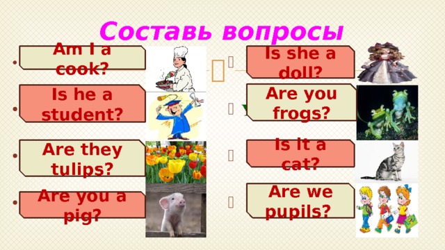 Составь вопросы Is she a doll? Am I a cook?  She is a doll.  I am a cook.   He is a student. You are frogs.    It is a cat. They are tulips.    We are pupils. You are a pig.  Are you frogs? Is he a student? Is it a cat? Are they tulips? Are we pupils? Are you a pig? 