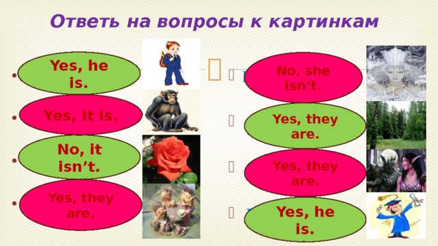 Ответь на вопросы к картинкам   Is she a cook? Is he a pupil? Is it a chimp? Is it a tulip? Are they trolls?    Are they trees?   Are they elfs?   Is he a student? Yes, he is. No, she isn’t. Yes, it is. Yes, they are. No, it isn’t. Yes, they are. Yes, they are. Yes, he is. 