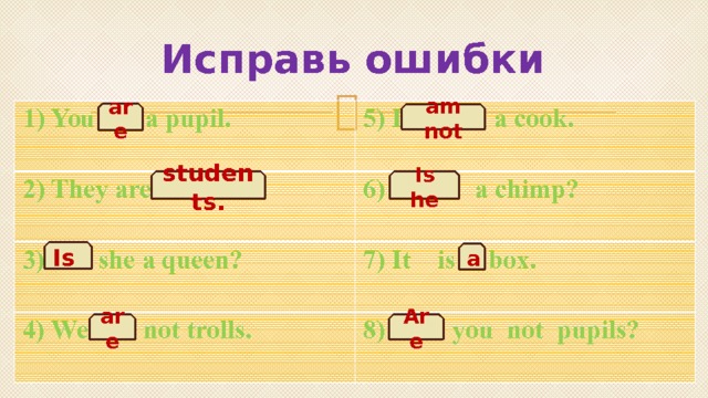 Исправь ошибки 1) You is a pupil. 2) They are student.  5) I not am a cook. 6) He is a chimp?  3) Are she a queen? 4) We am not trolls. 7) It is box. 8) Is you not pupils? are am not Is he students. Is a Are are 