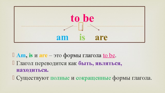 to be are is am  Am , is и are – это формы глагола  to be . Глагол переводится как быть, являться, находиться. Существуют полные и сокращенные формы глагола. 