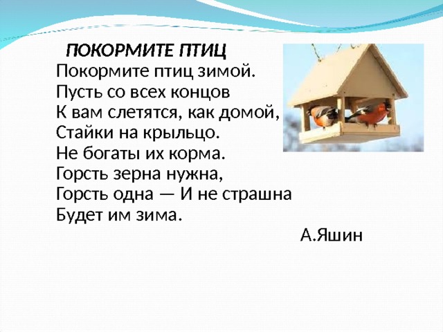  ПОКОРМИТЕ ПТИЦ Покормите птиц зимой. Пусть со всех концов К вам слетятся, как домой, Стайки на крыльцо. Не богаты их корма. Горсть зерна нужна, Горсть одна — И не страшна Будет им зима. А.Яшин  