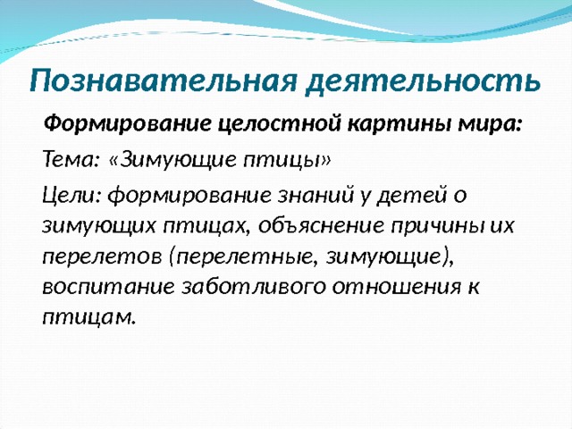 Познавательная деятельность Формирование целостной картины мира: Тема: «Зимующие птицы» Цели: формирование знаний у детей о зимующих птицах, объяснение причины их перелетов (перелетные, зимующие), воспитание заботливого отношения к птицам.  