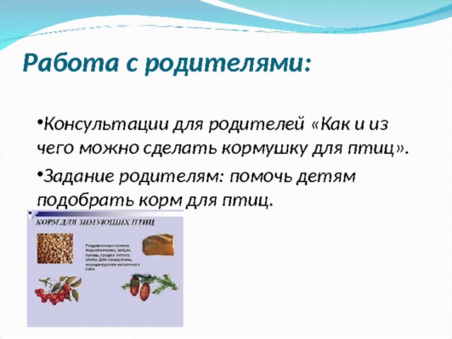  Работа с родителями: Консультации для родителей «Как и из чего можно сделать кормушку для птиц». Задание родителям: помочь детям подобрать корм для птиц.   