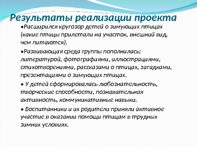 Результаты реализации проекта • Расширился кругозор детей о зимующих птицах (какие птицы прилетали на участок, внешний вид, чем питаются). • Р азвивающая среда группы пополнилась: литературой, фотографиями, иллюстрациями, стихотворениями, рассказами о птицах, загадками, презентациями о зимующих птицах. • У детей сформировалась любознательность, творческие способности, познавательная активность, коммуникативные навыки. • Воспитанники и их родители приняли активное участие в оказании помощи птицам в трудных зимних условиях.  