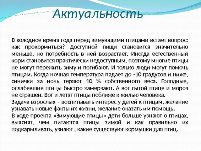 Актуальность В холодное время года перед зимующими птицами встает вопрос: как прокормиться? Доступной пищи становится значительно меньше, но потребность в ней возрастает. Иногда естественный корм становится практически недоступным, поэтому многие птицы не могут пережить зиму и погибают. И только люди могут помочь птицам. Когда ночная температура падает до -10 градусов и ниже, синички за ночь теряют 10 % собственного веса. Голодные, ослабевшие птицы быстро замерзают. А вот сытой птице и мороз не страшен. Вот и летят птицы поближе к жилью человека. Задача взрослых – воспитывать интерес у детей к птицам, желание узнавать новые факты их жизни, желание оказать им помощь. В ходе проекта «Зимующие птицы» дети больше узнают о птицах, выяснят, чем питаются птицы зимой и как правильно их подкармливать, узнают , какие существуют кормушки для птиц.  