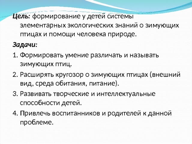 Цель: формирование у детей системы элементарных экологических знаний о зимующих птицах и помощи человека природе. Задачи: Формировать умение различать и называть зимующих птиц. Расширять кругозор о зимующих птицах (внешний вид, среда обитания, питание). Развивать творческие и интеллектуальные способности детей. Привлечь воспитанников и родителей к данной проблеме.  
