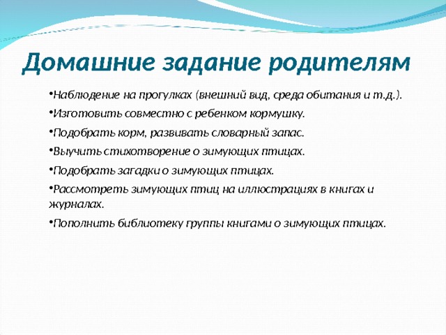  Домашние задание родителям Наблюдение на прогулках (внешний вид, среда обитания и т.д.). Изготовить совместно с ребенком кормушку. Подобрать корм, развивать словарный запас. Выучить стихотворение о зимующих птицах. Подобрать загадки о зимующих птицах. Рассмотреть зимующих птиц на иллюстрациях в книгах и журналах. Пополнить библиотеку группы книгами о зимующих птицах.  