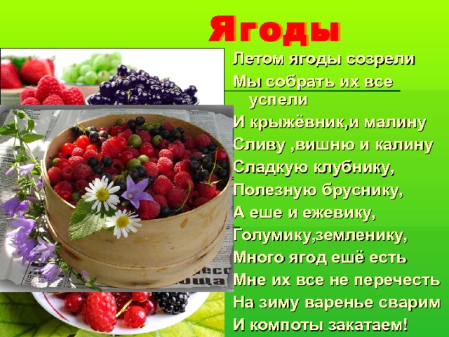 Ягоды Летом ягоды созрели Мы собрать их все успели И крыжёвник,и малину Сливу ,вишню и калину Сладкую клубнику, Полезную бруснику, А еше и ежевику, Голумику,земленику, Много ягод ешё есть Мне их все не перечесть На зиму варенье сварим И компоты закатаем!  
