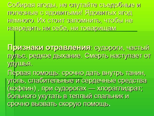  Собирая ягоды, не спутайте съедобные и полезные с ядовитыми! Ядовитых ягод немного. Их стоит запомнить, чтобы не навредить ни себе, ни товарищам  Признаки отравления : судороги, частый пульс, редкое дыхание. Смерть наступает от удушья.  Первая помощь: срочно дать внутрь танин, уголь, слабительные и сердечные средства (кофеин) , при судорогах — хлораглидрат; больного укутать в теплый спальник и срочно вызвать скорую помощь . 