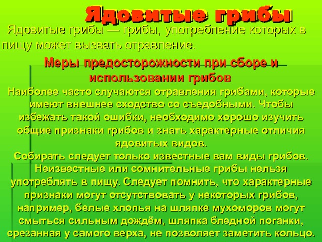  Ядовитые грибы  Ядовитые грибы — грибы, употребление которых в пищу может вызвать отравление. Меры предосторожности при сборе и использовании грибов  Наиболее часто случаются отравления грибами, которые имеют внешнее сходство со съедобными. Чтобы избежать такой ошибки, необходимо хорошо изучить общие признаки грибов и знать характерные отличия ядовитых видов. Собирать следует только известные вам виды грибов. Неизвестные или сомнительные грибы нельзя употреблять в пищу. Следует помнить, что характерные признаки могут отсутствовать у некоторых грибов, например, белые хлопья на шляпке мухоморов могут смыться сильным дождём, шляпка бледной поганки, срезанная у самого верха, не позволяет заметить кольцо. 