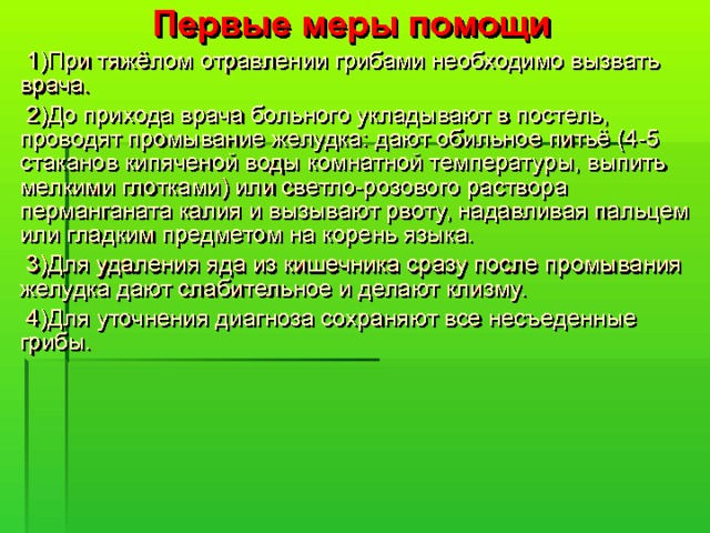  Первые меры помощи  1)При тяжёлом отравлении грибами необходимо вызвать врача.  2)До прихода врача больного укладывают в постель, проводят промывание желудка: дают обильное питьё (4-5 стаканов кипяченой воды комнатной температуры, выпить мелкими глотками) или светло-розового раствора перманганата калия и вызывают рвоту, надавливая пальцем или гладким предметом на корень языка.  3)Для удаления яда из кишечника сразу после промывания желудка дают слабительное и делают клизму.  4)Для уточнения диагноза сохраняют все несъеденные грибы. 