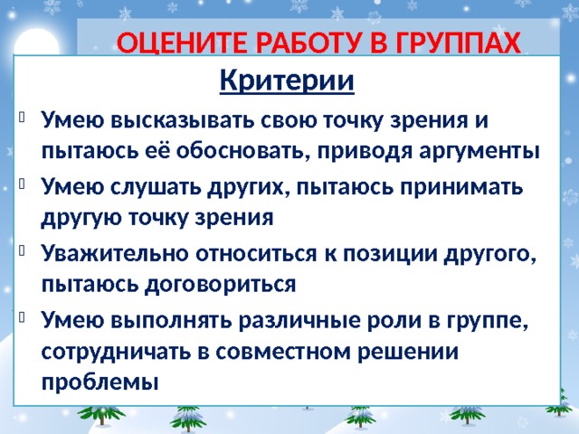 ОЦЕНИТЕ РАБОТУ В ГРУППАХ Критерии Умею высказывать свою точку зрения и пытаюсь её обосновать, приводя аргументы Умею слушать других, пытаюсь принимать другую точку зрения Уважительно относиться к позиции другого, пытаюсь договориться Умею выполнять различные роли в группе, сотрудничать в совместном решении проблемы 