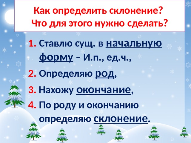 Как определить склонение?  Что для этого нужно сделать? 1. Ставлю сущ. в начальную форму – И.п., ед.ч., 2. Определяю род , 3. Нахожу окончание , 4. По роду и окончанию определяю склонение . 