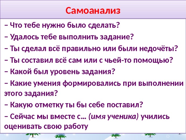 Самоанализ –  Что тебе нужно было сделать? – Удалось тебе выполнить задание? – Ты сделал всё правильно или были недочёты? – Ты составил всё сам или с чьей-то помощью? – Какой был уровень задания? – Какие умения формировались при выполнении этого задания? – Какую отметку ты бы себе поставил? –  Сейчас мы вместе с… (имя ученика) учились оценивать свою работу 