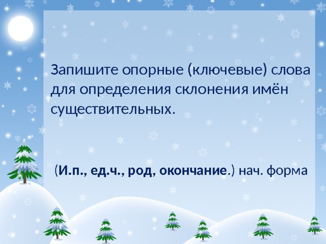 Запишите опорные (ключевые) слова для определения склонения имён существительных.  ( И.п., ед.ч., род, окончание .) нач. форма   