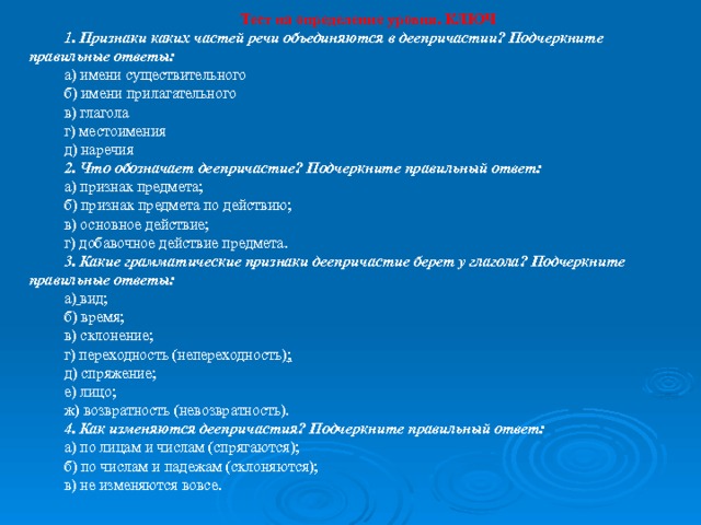 Тест на определение уровня. КЛЮЧ 1. Признаки каких частей речи объединяются в деепричастии? Подчеркните правильные ответы: а) имени существительного б) имени прилагательного в) глагола г) местоимения д) наречия 2. Что обозначает деепричастие? Подчеркните правильный ответ: а) признак предмета; б) признак предмета по действию; в) основное действие; г) добавочное действие предмета. 3. Какие грамматические признаки деепричастие берет у глагола? Подчеркните правильные ответы: а)  вид; б) время; в) склонение; г) переходность (непереходность) ; д) спряжение; е) лицо; ж) возвратность (невозвратность). 4. Как изменяются деепричастия? Подчеркните правильный ответ: а) по лицам и числам (спрягаются); б) по числам и падежам (склоняются); в) не изменяются вовсе. 