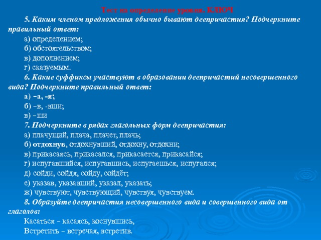 Тест на определение уровня. КЛЮЧ 5. Каким членом предложения обычно бывают деепричастия? Подчеркните правильный ответ: а) определением; б) обстоятельством; в) дополнением; г) сказуемым. 6. Какие суффиксы участвуют в образовании деепричастий несовершенного вида? Подчеркните правильный ответ: а) – а, -я; б) – в, -вши; в) – ши 7. Подчеркните в рядах глагольных форм деепричастия: а) плачущий, плача, плачет, плачь; б) отдохнув , отдохнувший, отдохну, отдохни; в) прикасаясь, прикасался, прикасается, прикасайся; г) испугавшийся, испугавшись, испугаешься, испугался; д) сойди, сойдя, сойду, сойдёт; е) указав, указавший, указал, указать; ж) чувствуют, чувствующий, чувствуя, чувствуем. 8. Образуйте деепричастия несовершенного вида и совершенного вида от глаголов:  Касаться – касаясь, коснувшись, Встретить – встречая , встретив. 