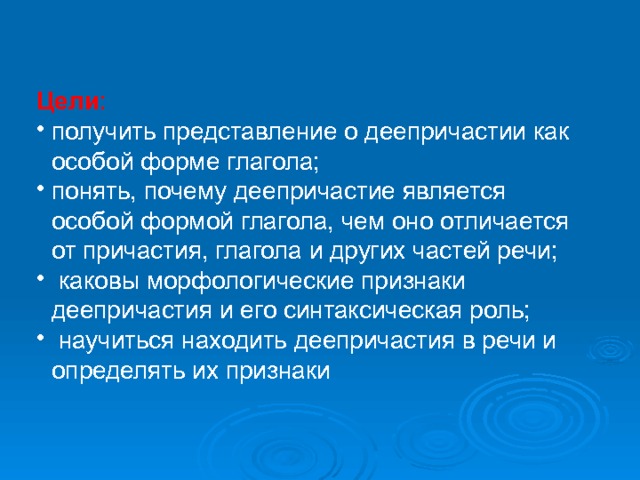 Цели : получить представление о деепричастии как особой форме глагола; понять, почему деепричастие является особой формой глагола, чем оно отличается от причастия, глагола и других частей речи;  каковы морфологические признаки деепричастия и его синтаксическая роль;  научиться находить деепричастия в речи и определять их признаки 