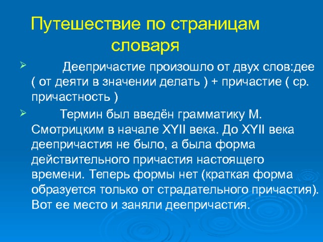 Путешествие по страницам словаря  Деепричастие произошло от двух слов:дее ( от деяти в значении делать ) + причастие ( ср. причастность )  Термин был введён грамматику М. Смотрицким в начале ХYII века. До XYII века деепричастия не было, а была форма действительного причастия настоящего времени. Теперь формы нет (краткая форма образуется только от страдательного причастия). Вот ее место и заняли деепричастия. 