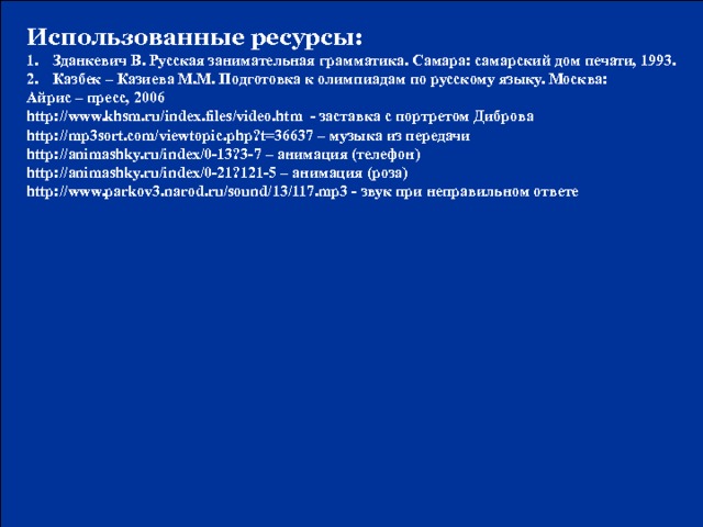 Использованные ресурсы: Зданкевич В. Русская занимательная грамматика. Самара: самарский дом печати, 1993. Казбек – Казиева М.М. Подготовка к олимпиадам по русскому языку. Москва: Айрис – пресс, 2006 http://www.khsm.ru/index.files/video.htm - заставка с портретом Диброва http://mp3sort.com/viewtopic.php?t=36637 – музыка из передачи http://animashky.ru/index/0-13?3-7 – анимация (телефон) http://animashky.ru/index/0-21?121-5 – анимация (роза) http://www.parkov3.narod.ru/sound/13/117.mp3 - звук при неправильном ответе N. Mahhova TMRG 