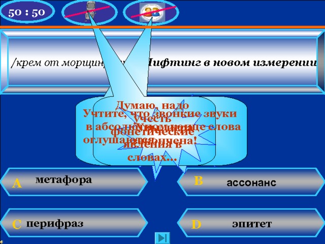 50 : 50 /крем от морщин/  Avon . Лифтинг в новом измерении У Вас 200 баллов! Думаю, надо учесть фонетические явления в словах... Увы, игра закончена! Учтите, что звонкие звуки  в абсолютном конце слова оглушаются. Увы, игра закончена! ассонанс B метафора А   эпитет D  C перифраз  N. Mahhova TMRG 