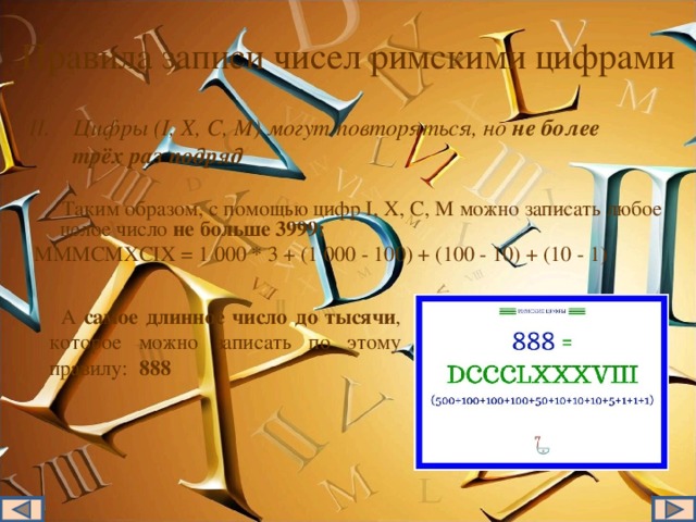 Правила записи чисел римскими цифрами Цифры (I, X, C, M) могут повторяться, но не более трёх раз подряд  Таким образом, с помощью цифр I, X, C, M можно записать любое целое число не больше 3999: MMMCMXCIX = 1 000 * 3 + (1 000 - 100) + (100 - 10) + (10 - 1)  А самое длинное число до тысячи , которое можно записать по этому правилу: 888 II . Цифры (I, X, C, M) могут повторяться, но не более трёх раз подряд  Таким образом, с помощью цифр I, X, C, M можно записать любое целое число не больше 3999: MMMCMXCIX = 1 000 * 3 + (1 000 - 100) + (100 - 10) + (10 - 1) А самое длинное число до тысячи , которое можно записать по этому правилу: 888