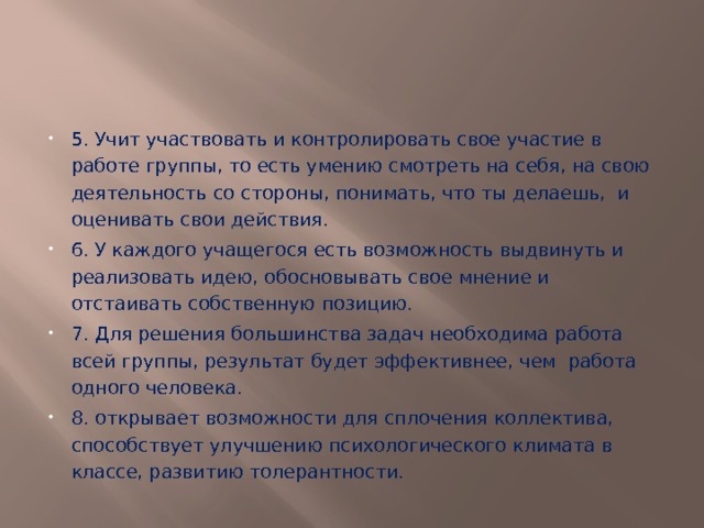 5. Учит участвовать и контролировать свое участие в работе группы, то есть умению смотреть на себя, на свою деятельность со стороны, понимать, что ты делаешь, и оценивать свои действия. 6. У каждого учащегося есть возможность выдвинуть и реализовать идею, обосновывать свое мнение и отстаивать собственную позицию.   7. Для решения большинства задач необходима работа всей группы, результат будет эффективнее, чем  работа одного человека.   8. открывает возможности для сплочения коллектива, способствует улучшению психологического климата в классе, развитию толерантности. 