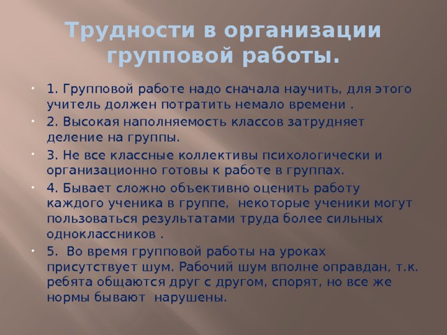 Трудности в организации групповой работы. 1. Групповой работе надо сначала научить, для этого учитель должен потратить немало времени . 2. Высокая наполняемость классов затрудняет деление на группы. 3. Не все классные коллективы психологически и организационно готовы к работе в группах.   4. Бывает сложно объективно оценить работу каждого ученика в группе, некоторые ученики могут пользоваться результатами труда более сильных одноклассников . 5.  Во время групповой работы на уроках присутствует шум. Рабочий шум вполне оправдан, т.к. ребята общаются друг с другом, спорят, но все же нормы бывают  нарушены. 