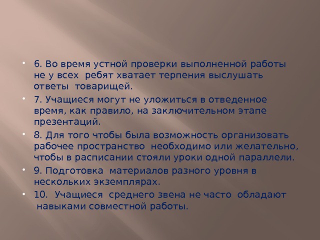 6. Во время устной проверки выполненной работы не у всех  ребят хватает терпения выслушать ответы  товарищей. 7. Учащиеся могут не уложиться в отведенное время, как правило, на заключительном этапе презентаций. 8. Для того чтобы была возможность организовать рабочее пространство  необходимо или желательно, чтобы в расписании стояли уроки одной параллели. 9. Подготовка  материалов разного уровня в нескольких экземплярах. 10. Учащиеся  среднего звена не часто  обладают  навыками совместной работы. 