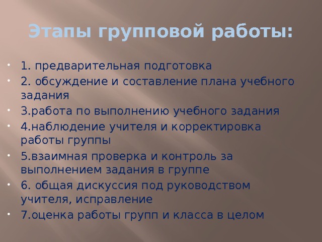 Этапы групповой работы: 1. предварительная подготовка 2. обсуждение и составление плана учебного задания 3.работа по выполнению учебного задания 4.наблюдение учителя и корректировка работы группы 5.взаимная проверка и контроль за выполнением задания в группе 6. общая дискуссия под руководством учителя, исправление 7.оценка работы групп и класса в целом 