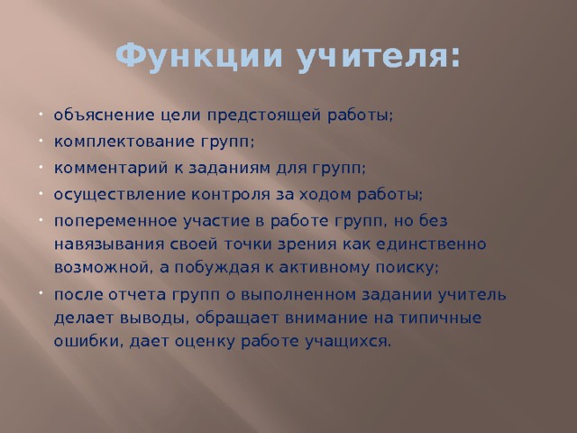 Функции учителя: объяснение цели предстоящей работы; комплектование групп; комментарий к заданиям для групп; осуществление контроля за ходом работы; попеременное участие в работе групп, но без навязывания своей точки зрения как единственно возможной, а побуждая к активному поиску; после отчета групп о выполненном задании учитель делает выводы, обращает внимание на типичные ошибки, дает оценку работе учащихся. 