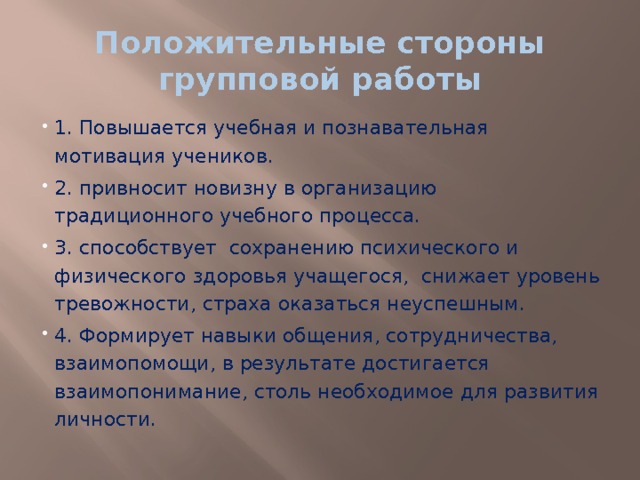 Положительные стороны групповой работы 1. Повышается учебная и познавательная мотивация учеников. 2. привносит новизну в организацию традиционного учебного процесса. 3. способствует  сохранению психического и физического здоровья учащегося,  снижает уровень тревожности, страха оказаться неуспешным. 4. Формирует навыки общения, сотрудничества, взаимопомощи, в результате достигается взаимопонимание, столь необходимое для развития личности. 