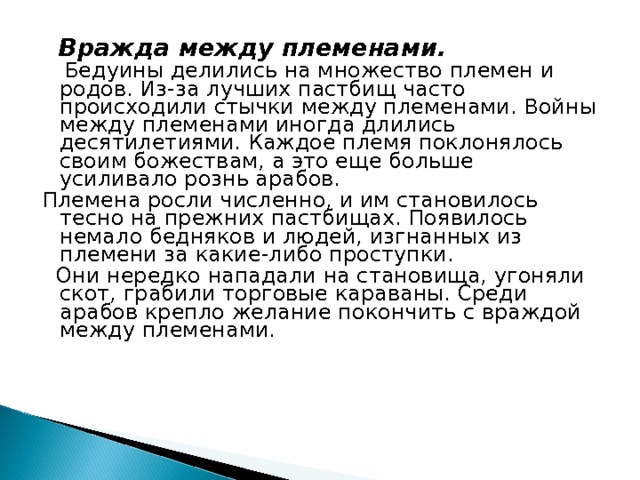  Вражда между племенами.  Бедуины делились на множество племен и родов. Из-за лучших пастбищ часто происходили стычки между племенами. Войны между племенами иногда длились десятилетиями. Каждое племя поклонялось своим божествам, а это еще больше усиливало рознь арабов. Племена росли численно, и им становилось тесно на прежних пастбищах. Появилось немало бедняков и людей, изгнанных из племени за какие-либо проступки.  Они нередко нападали на становища, угоняли скот, грабили торговые караваны. Среди арабов крепло желание покончить с враждой между племенами. 